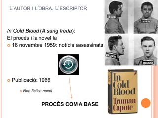 L’AUTOR I L’OBRA. L’ESCRIPTOR


In Cold Blood (A sang freda):
El procés i la novel·la
 16 novembre 1959: notícia assassinats




   Publicació: 1966

          Non fiction novel


                     PROCÉS COM A BASE
 