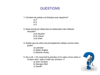 QUESTIONS 1- Combien de parties a la thérapie avec dauphins? a) 3 b) 4 c) 2 2- Quel animal est utilisé dans la réeducation des militares amputés? a) le dauphin b) le cheval c) le chien 3- Quelle race de chien est principalement utilisée comme chien guide? a) Labrador b) Setter Anglais c) Siberian Husky 4- Qui a dit:  « On reconnaît la grandeur et la valeur d'une nation à la façon dont  celle-ci traite ses animaux » ? a) Jean Cocteau b) Georges Eliot c) Gandhi   
