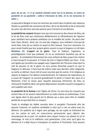 - 11 -
jours de ta vie. 15 Et je mettrai inimitié entre toi et la femme, et entre ta
postérité et sa postérité ; celle-ci t'écrasera la tête, et tu lui écraseras le
talon ».
La poussière désigne ici tous les hommes qui vivent dans le péché avec absence
(totale ou partielle) de conscience de Dieu, de la vie éternelle et de la nécessité
du salut. Ces derniers sont des pantins pour l’ennemi et ses démons.
La postérité du serpent désigne ceux qui ont conscience des choses de Dieu, de
la loi de Dieu mais qui choisissent délibérément et effrontément de l’ignorer
pour satisfaire leurs propres ambitions sur le modèle de Lucifer. On peut citer
Caïn, Ésaü, Zérach, Koré, etc. Ce sont des religieux. Leur ambition n’est pas de
servir Dieu mais de se mettre en avant et être honoré. Tout leur activisme n’a
pour seule finalité que leur propre gloire suivant ce que le Seigneur en dit dans
Matthieu 23. L'argent et la gloire. Tout le folklore, l’agitation, la
prestidigitation n’est que prétexte. Ils ne se contentent toutefois pas de se
perdre ; ils combattent férocement les vrais enfants de Dieu jusqu’à les mettre
à mort lorsqu'ils le peuvent. À l’instar de Caïn à l’égard d’Abel son frère. C’est
une lignée qui connaîtra son apogée avec l’apparition de l’homme impie dont la
soif du pouvoir et de la gloire ne sera jamais étanchée jusqu’à ce que le
Seigneur le détruise. Il faut tout de même noter que derrière cette religiosité,
se cache un démon. Aussi réel et aussi sournois que les autres. Si le religieux se
repent, le Seigneur l’en délivre instantanément. En l’absence de repentance, et
à cause de l’orgueil, ils ouvrent grandement la porte à l’esprit des eaux et à
Mammon. C’est la raison pour laquelle beaucoup d’hommes de Dieu se
retrouvent empêtrés dans une grave dépravation sexuelle souvent conjuguée à
une cupidité sans nom.
La postérité de la femme c’est l’Église de Christ. Ce sont tous les croyants qui
aiment Dieu et lui vouent naturellement un culte sincère et authentique. C’est
une lignée dont le plus grand est le Messie qui a paru pour être le modèle
parfait de ce que doit être un croyant.
Toute la stratégie du diable consiste donc à assujettir l'humanité afin de
pouvoir instaurer un système semblable à celui qu'il a mis en place avec les
démons. Un système où il règne sans partage, où ses sujets se trahissent les
uns les autres et sont en concurrence permanente pour obtenir des
récompenses de sa part. Un système dans lequel l'amour est absent et où le
mensonge, le mal et la méfiance sont généralisés. C'est ainsi qu'il gère les
démons et il a déjà réussi à transposer ce système à l'humanité. Vous pouvez
 