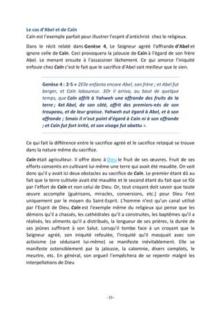 - 15 -
Le cas d’Abel et de Caïn
Caïn est l’exemple parfait pour illustrer l’esprit d’antichrist chez le religieux.
Dans le récit relaté dans Genèse 4, Le Seigneur agréé l’offrande d’Abel et
ignore celle de Caïn. Ceci provoquera la jalousie de Caïn à l’égard de son frère
Abel. Le menant ensuite à l’assassiner lâchement. Ce qui amorce l’iniquité
enfouie chez Caïn c’est le fait que le sacrifice d’Abel soit meilleur que le sien.
Genèse 4 : 2-5 « 2Elle enfanta encore Abel, son frère ; et Abel fut
berger, et Caïn laboureur. 3Or il arriva, au bout de quelque
temps, que Caïn offrît à Yahweh une offrande des fruits de la
terre ; 4et Abel, de son côté, offrit des premiers-nés de son
troupeau, et de leur graisse. Yahweh eut égard à Abel, et à son
offrande ; 5mais il n’eut point d’égard à Caïn ni à son offrande
; et Caïn fut fort irrité, et son visage fut abattu ».
Ce qui fait la différence entre le sacrifice agréé et le sacrifice retoqué se trouve
dans la nature même du sacrifice.
Caïn était agriculteur. Il offre donc à Dieu le fruit de ses œuvres. Fruit de ses
efforts consentis en cultivant lui-même une terre qui avait été maudite. On voit
donc qu’il y avait ici deux obstacles au sacrifice de Caïn. Le premier étant dû au
fait que la terre cultivée avait été maudite et le second étant du fait que ce fût
par l’effort de Caïn et non celui de Dieu. Or, tout croyant doit savoir que toute
œuvre accomplie (guérisons, miracles, conversions, etc.) pour Dieu l’est
uniquement par le moyen du Saint-Esprit. L’homme n’est qu’un canal utilisé
par l’Esprit de Dieu. Caïn est l’exemple même du religieux qui pense que les
démons qu’il a chassés, les cathédrales qu’il a construites, les baptêmes qu’il a
réalisés, les aliments qu’il a distribués, la longueur de ses prières, la durée de
ses jeûnes suffiront à son Salut. Lorsqu’il tombe face à un croyant que le
Seigneur agréé, son iniquité refoulée, l’iniquité qu’il masquait avec son
activisme (se séduisant lui-même) se manifeste inévitablement. Elle se
manifeste ostensiblement par la jalousie, la calomnie, divers complots, le
meurtre, etc. En général, son orgueil l’empêchera de se repentir malgré les
interpellations de Dieu
 