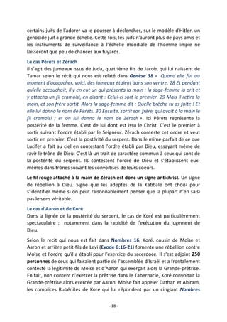 - 18 -
certains juifs de l'adorer va le pousser à déclencher, sur le modèle d'Hitler, un
génocide juif à grande échelle. Cette fois, les juifs n'auront plus de pays amis et
les instruments de surveillance à l'échelle mondiale de l'homme impie ne
laisseront que peu de chances aux fuyards.
Le cas Pérets et Zérach
Il s'agit des jumeaux issus de Juda, quatrième fils de Jacob, qui lui naissent de
Tamar selon le récit qui nous est relaté dans Genèse 38 « Quand elle fut au
moment d'accoucher, voici, des jumeaux étaient dans son ventre. 28 Et pendant
qu'elle accouchait, il y en eut un qui présenta la main ; la sage-femme la prit et
y attacha un fil cramoisi, en disant : Celui-ci sort le premier. 29 Mais il retira la
main, et son frère sortit. Alors la sage-femme dit : Quelle brèche tu as faite ! Et
elle lui donna le nom de Pérets. 30 Ensuite, sortit son frère, qui avait à la main le
fil cramoisi ; et on lui donna le nom de Zérach ». Ici Pérets représente la
postérité de la femme. C'est de lui dont est issu le Christ. C'est le premier à
sortir suivant l'ordre établi par le Seigneur. Zérach conteste cet ordre et veut
sortir en premier. C'est la postérité du serpent. Dans le mime parfait de ce que
Lucifer a fait au ciel en contestant l'ordre établi par Dieu, essayant même de
ravir le trône de Dieu. C'est là un trait de caractère commun à ceux qui sont de
la postérité du serpent. Ils contestent l'ordre de Dieu et s'établissent eux-
mêmes dans trônes suivant les convoitises de leurs coeurs.
Le fil rouge attaché à la main de Zérach est donc un signe antichrist. Un signe
de rébellion à Dieu. Signe que les adeptes de la Kabbale ont choisi pour
s'identifier même si on peut raisonnablement penser que la plupart n'en saisi
pas le sens véritable.
Le cas d'Aaron et de Koré
Dans la lignée de la postérité du serpent, le cas de Koré est particulièrement
spectaculaire ; notamment dans la rapidité de l'exécution du jugement de
Dieu.
Selon le recit qui nous est fait dans Nombres 16, Koré, cousin de Moïse et
Aaron et arrière petit-fils de Levi (Exode 6:16-21) fomente une rébellion contre
Moïse et l'ordre qu'il a établi pour l'exercice du sacerdoce. Il s'est adjoint 250
personnes de ceux qui faisaient partie de l'assemblée d'Israël et a frontalement
contesté la légitimité de Moïse et d'Aaron qui exerçait alors la Grande-prêtrise.
En fait, non content d'exercer la prêtrise dans le Tabernacle, Koré convoitait la
Grande-prêtrise alors exercée par Aaron. Moïse fait appeler Dathan et Abiram,
les complices Rubénites de Koré qui lui répondent par un cinglant Nombres
 