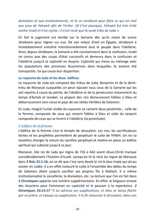 - 28 -
divination et aux enchantements, et ils se vendirent pour faire ce qui est mal
aux yeux de Yahweh afin de l'irriter. 18 C'est pourquoi, Yahweh fut très irrité
contre Israël et il les rejeta ; il n'est resté que la seule tribu de Juda ».
En fait le jugement est tombé sur la Samarie dès qu'ils choisi de suivre
Jéroboam pour régner sur eux. De son retour d'exil en Égypte, Jéroboam à
immédiatement entraîné intentionnellement tout le peuple dans l'idolâtrie.
Ainsi, depuis Jéroboam, la Samarie a été constamment dans la confusion. Israël
ne connu que des coups d'état successifs et demeura dans la confusion et
l'idolâtrie jusqu'à la captivité en Assyrie. Captivité qui mena au mélange avec
les populations des provinces Assyriennes dans lesquelles ils avaient été
transportés. Ce qui causa leur disparition.
Le royaume de Juda et les deux édifices
Le royaume de Juda est composé des tribus de Juda, Benjamin et de la demi-
tribu de Manassé auxquelles on peut rajouter tous ceux de la Samarie qui les
ont rejoints à cause du péché, de l'idolâtrie et de la persécution notamment du
temps d'Achab et Jezabel. La plupart des rois demeureront fidèles à Dieu et
debarrasseront sans cesse le pays de ces idoles héritées de Salomon.
En Juda, malgré l'unité visible du royaume se cachent deux postérités ; celle de
la femme, composée de ceux qui restent fidèles à Dieu et celle du serpent
composée de ceux qui se livrent à l'idolâtrie (la prostituée).
L'édifice de la femme
L'édifice de la femme c'est le temple de Jérusalem. Les rois, les sacrificateurs
lévites et les prophètes permettent de perpétuer le culte de YHWH. Un roi va
toutefois changer la nature du sacrifice perpétuel et mettre en place un édifice
spirituel qui subsiste jusqu'à ce jour.
Manassé, 14e roi de Juda qui régna de 716 à 662 avant Jésus-Christ marque
considérablement l'histoire d'Israël. Lorsqu'on lit le récit du règne de Manassé
dans 2 Rois 21:1-16, on se dit que c'est sans doute le roi le plus impie qui ait pu
exister en Judée. Il a en effet restauré le culte à l'ensemble des idoles du temps
de Salomon allant jusqu'à sacrifier ses propres fils à Moloch. Il a même
institutionnalisé la sorcellerie, la divination, etc. La lecture que l'on en fait dans
2 Chroniques apporte une lumière supplémentaire. En effet, le Seigneur envoie
des Assyriens pour l'emmener en captivité et le pousser à la repentance. 2
Chroniques 33:13-17 "Il lui adressa ses supplications, et Dieu se laissa fléchir
par sa prière, et exauça sa supplication. Il le fit retourner à Jérusalem, dans son
 