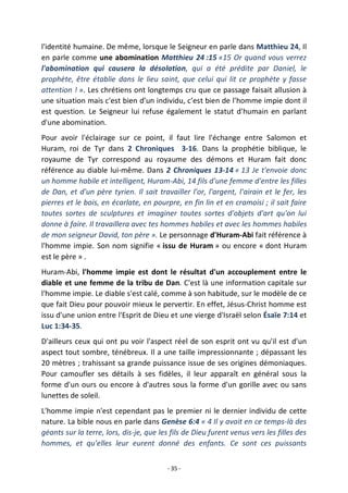 - 35 -
l'identité humaine. De même, lorsque le Seigneur en parle dans Matthieu 24, Il
en parle comme une abomination Matthieu 24 :15 «15 Or quand vous verrez
l'abomination qui causera la désolation, qui a été prédite par Daniel, le
prophète, être établie dans le lieu saint, que celui qui lit ce prophète y fasse
attention ! ». Les chrétiens ont longtemps cru que ce passage faisait allusion à
une situation mais c'est bien d’un individu, c’est bien de l'homme impie dont il
est question. Le Seigneur lui refuse également le statut d'humain en parlant
d'une abomination.
Pour avoir l'éclairage sur ce point, il faut lire l'échange entre Salomon et
Huram, roi de Tyr dans 2 Chroniques 3-16. Dans la prophétie biblique, le
royaume de Tyr correspond au royaume des démons et Huram fait donc
référence au diable lui-même. Dans 2 Chroniques 13-14 « 13 Je t'envoie donc
un homme habile et intelligent, Huram-Abi, 14 fils d'une femme d'entre les filles
de Dan, et d'un père tyrien. Il sait travailler l'or, l'argent, l'airain et le fer, les
pierres et le bois, en écarlate, en pourpre, en fin lin et en cramoisi ; il sait faire
toutes sortes de sculptures et imaginer toutes sortes d'objets d'art qu'on lui
donne à faire. Il travaillera avec tes hommes habiles et avec les hommes habiles
de mon seigneur David, ton père ». Le personnage d'Huram-Abi fait référence à
l'homme impie. Son nom signifie « issu de Huram » ou encore « dont Huram
est le père » .
Huram-Abi, l'homme impie est dont le résultat d'un accouplement entre le
diable et une femme de la tribu de Dan. C'est là une information capitale sur
l'homme impie. Le diable s'est calé, comme à son habitude, sur le modèle de ce
que fait Dieu pour pouvoir mieux le pervertir. En effet, Jésus-Christ homme est
issu d'une union entre l'Esprit de Dieu et une vierge d'Israël selon Ésaïe 7:14 et
Luc 1:34-35.
D'ailleurs ceux qui ont pu voir l'aspect réel de son esprit ont vu qu'il est d'un
aspect tout sombre, ténébreux. Il a une taille impressionnante ; dépassant les
20 mètres ; trahissant sa grande puissance issue de ses origines démoniaques.
Pour camoufler ses détails à ses fidèles, il leur apparaît en général sous la
forme d'un ours ou encore à d'autres sous la forme d'un gorille avec ou sans
lunettes de soleil.
L'homme impie n'est cependant pas le premier ni le dernier individu de cette
nature. La bible nous en parle dans Genèse 6:4 « 4 Il y avait en ce temps-là des
géants sur la terre, lors, dis-je, que les fils de Dieu furent venus vers les filles des
hommes, et qu'elles leur eurent donné des enfants. Ce sont ces puissants
 