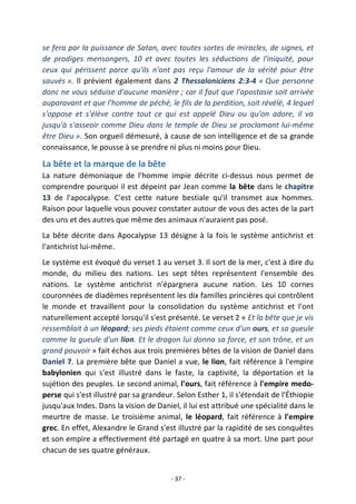 - 37 -
se fera par la puissance de Satan, avec toutes sortes de miracles, de signes, et
de prodiges mensongers, 10 et avec toutes les séductions de l'iniquité, pour
ceux qui périssent parce qu'ils n'ont pas reçu l'amour de la vérité pour être
sauvés ». Il prévient également dans 2 Thessaloniciens 2:3-4 « Que personne
donc ne vous séduise d'aucune manière ; car il faut que l'apostasie soit arrivée
auparavant et que l'homme de péché, le fils de la perdition, soit révélé, 4 lequel
s'oppose et s'élève contre tout ce qui est appelé Dieu ou qu'on adore, il va
jusqu'à s'asseoir comme Dieu dans le temple de Dieu se proclamant lui-même
être Dieu ». Son orgueil démesuré, à cause de son intelligence et de sa grande
connaissance, le pousse à se prendre ni plus ni moins pour Dieu.
La bête et la marque de la bête
La nature démoniaque de l'homme impie décrite ci-dessus nous permet de
comprendre pourquoi il est dépeint par Jean comme la bête dans le chapitre
13 de l'apocalypse. C'est cette nature bestiale qu'il transmet aux hommes.
Raison pour laquelle vous pouvez constater autour de vous des actes de la part
des uns et des autres que même des animaux n'auraient pas posé.
La bête décrite dans Apocalypse 13 désigne à la fois le système antichrist et
l'antichrist lui-même.
Le système est évoqué du verset 1 au verset 3. Il sort de la mer, c'est à dire du
monde, du milieu des nations. Les sept têtes représentent l'ensemble des
nations. Le système antichrist n'épargnera aucune nation. Les 10 cornes
couronnées de diadèmes représentent les dix familles princières qui contrôlent
le monde et travaillent pour la consolidation du système antichrist et l'ont
naturellement accepté lorsqu'il s'est présenté. Le verset 2 « Et la bête que je vis
ressemblait à un léopard; ses pieds étaient comme ceux d'un ours, et sa gueule
comme la gueule d'un lion. Et le dragon lui donna sa force, et son trône, et un
grand pouvoir » fait échos aux trois premières bêtes de la vision de Daniel dans
Daniel 7. La première bête que Daniel a vue, le lion, fait référence à l'empire
babylonien qui s'est illustré dans le faste, la captivité, la déportation et la
sujétion des peuples. Le second animal, l'ours, fait référence à l'empire medo-
perse qui s'est illustré par sa grandeur. Selon Esther 1, il s'étendait de l'Éthiopie
jusqu'aux Indes. Dans la vision de Daniel, il lui est attribué une spécialité dans le
meurtre de masse. Le troisième animal, le léopard, fait référence à l'empire
grec. En effet, Alexandre le Grand s'est illustré par la rapidité de ses conquêtes
et son empire a effectivement été partagé en quatre à sa mort. Une part pour
chacun de ses quatre généraux.
 