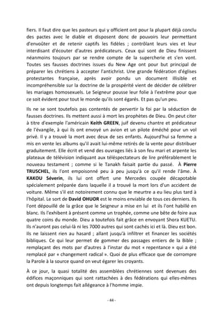 - 44 -
fiers. Il faut dire que les pasteurs qui y officient ont pour la plupart déjà conclu
des pactes avec le diable et disposent donc de pouvoirs leur permettant
d'envoûter et de retenir captifs les fidèles ; contrôlant leurs vies et leur
interdisant d'écouter d'autres prédicateurs. Ceux qui sont de Dieu finissent
néanmoins toujours par se rendre compte de la supercherie et s'en vont.
Toutes ses fausses doctrines issues du New Age ont pour but principal de
préparer les chrétiens à accepter l'antichrist. Une grande fédération d'églises
protestantes française, après avoir pondu un document illisible et
incompréhensible sur la doctrine de la prospérité vient de décider de célébrer
les mariages homosexuels. Le Seigneur pousse leur folie à l'extrême pour que
ce soit évident pour tout le monde qu'ils sont égarés. Et pas qu'un peu.
Ils ne se sont toutefois pas contentés de pervertir la foi par la séduction de
fausses doctrines. Ils mettent aussi à mort les prophètes de Dieu. On peut citer
à titre d'exemple l'américain Keith GREEN, juif devenu chantre et prédicateur
de l'évangile, à qui ils ont envoyé un avion et un pilote éméché pour un vol
privé. Il y a trouvé la mort avec deux de ses enfants. Aujourd'hui sa femme a
mis en vente les albums qu'il avait lui-même retirés de la vente pour distribuer
graduitement. Elle écrit et vend des ouvrages liés à son feu mari et arpente les
plateaux de télévision indiquant aux téléspectateurs de lire préférablement le
nouveau testament ; comme si le Tanakh faisait partie du passé. À Pierre
TRUSCHEL, ils l'ont empoisonné peu à peu jusqu'à ce qu'il rende l'âme. À
KAKOU Séverin, ils lui ont offert une Mercedes coupée décapotable
spécialement préparée dans laquelle il a trouvé la mort lors d'un accident de
voiture. Même s'il est notoirement connu que le meurtre a eu lieu plus tard à
l'hôpital. Le sort de David OHUOR est le moins enviable de tous ces derniers. Ils
l'ont dépouillé de la grâce que le Seigneur a mise en lui et ils l'ont habillé en
blanc. Ils l'exhibent à présent comme un trophée, comme une bête de foire aux
quatre coins du monde. Dieu a toutefois fait grâce en envoyant Shora KUETU.
Ils n'auront pas celui-là ni les 7000 autres qui sont cachés ici et là. Dieu est bon.
Ils ne laissent rien au hasard ; allant jusqu'à infiltrer et financer les sociétés
bibliques. Ce qui leur permet de gommer des passages entiers de la Bible ;
remplaçant des mots par d'autres à l'instar du mot « repentance » qui a été
remplacé par « changement radical ». Quoi de plus efficace que de corrompre
la Parole à la source quand on veut égarer les croyants.
À ce jour, la quasi totalité des assemblées chrétiennes sont devenues des
édifices maçonniques qui sont rattachées à des fédérations qui elles-mêmes
ont depuis longtemps fait allégeance à l'homme impie.
 