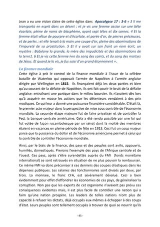 - 45 -
Jean a eu une vision claire de cette église dans Apocalypse 17 : 3-6 « 3 Il me
transporta en esprit dans un désert ; et je vis une femme assise sur une bête
écarlate, pleine de noms de blasphème, ayant sept têtes et dix cornes. 4 Et la
femme était vêtue de pourpre et d'écarlate, et parée d'or, de pierres précieuses,
et de perles ; et elle tenait à la main une coupe d'or, pleine des abominations de
l'impureté de sa prostitution. 5 Et il y avait sur son front un nom écrit, un
mystère : Babylone la grande, la mère des impudicités et des abominations de
la terre1. 6 Et je vis cette femme ivre du sang des saints, et du sang des martyrs
de Jésus. Et quand je la vis, je fus saisi d'un grand étonnement ».
La finance mondiale
Cette église à prit le control de la finance mondiale à l'issue de la célèbre
bataille de Waterloo qui opposait l'armée de Napoléon à l'armée anglaise
dirigée par Wellington en 1815. Ils finançaient déjà les deux parties et bien
qu'au courant de la défaite de Napoléon, ils ont fait courir le bruit de la défaite
anglaise; entraînant une panique dans le milieu boursier. Ils n'avaient dès lors
qu'à acquérir en masse les actions que les détenteurs vendaient à des prix
modiques. Ce qui leur a donné une puissance financière considérable. C'était là,
le premier acte majeur dans la perspective de mise sous contrôle de l'économie
mondiale. La seconde étape majeure fut de faire privatiser et de contrôler la
Fed, la banque centrale américaine. Cela a été rendu possible par une loi qui
fut votée de façon rocambolesque par un sénat dont la moitié des membres
étaient en vacances en pleine période de fête en 1913. Ceci fut un coup majeur
parce que la puissance du dollar et de l'économie américaine permet à celui qui
la contrôle de contrôler l'économie mondiale.
Ainsi, par le biais de la finance, des pays et des peuples sont avilis, appauvris,
humiliés, domestiqués. Prenons l'exemple des pays de l'Afrique centrale et de
l'ouest. Ces pays, après s'être surendettés auprès du FMI (fonds monétaire
international) se sont retrouvés en situation de ne plus pouvoir la rembourser.
Ce même FMI va donc préconiser à ces derniers des coupes drastiques dans les
dépenses publiques. Les salaires des fonctionnaires sont divisés par deux, par
trois. La monnaie, le franc CFA, est sévèrement dévalué. Ceci a bien
évidemment pour effet d'effondrer les économies de ces pays, de généraliser la
corruption. Non pas que les experts de cet organisme n'avaient pas prévu ces
conséquences évidentes mais, il est plus facile de contrôler une nation qui a
faim qu'une nation prospère. Les leaders de telles nations n'ont plus de
capacité à refuser les dictats, déjà occupés eux-mêmes à échapper à des coups
d'état. Leurs peuples sont tellement occupés à trouver de quoi se nourrir qu'ils
 