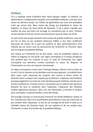 - 5 -
Préface
S'il y a quelque chose d'excitant dans notre époque malgré la violence, les
abominations, la dépravation sexuelle, et la morbidité ambiante, c'est que nous
vivons les derniers temps. Les milliers de générations qui nous ont précédées
n'ont pas connu cela. Nous vivons des temps qui précèdent le retour du
Seigneur, le retour de Jésus-Christ de Nazareth. Il est à peine croyable que
nombre de ceux qui liront cet ouvrage ne connaîtront pas la mort. Certains
seront enlevés et d'autres encore verront de leurs yeux le retour du Christ.
Ce sont certes des temps excitants mais surtout de grande souffrance. Ceux qui
ont foi en Dieu et qui voudront demeurer fidèles à leur Dieu souffriront
beaucoup de choses de la part du système et plus particulièrement d'un
individu qui est connu sous les patronymes de l'antichrist ou l'homme impie
tout le long de la prophétie biblique.
Son impact sur l'humanité est tel que Jacob, tous les prophètes majeurs et
même le Seigneur en ont parlé. Son règne correspond à un temps d'angoisse
très profond pour les croyants et pour le reste de l'humanité. Son règne
correspond aux dernières années précédant le retour du Seigneur et
l'instauration sur terre du royaume messianique.
Ce règne correspond à minuit dans l'horloge biblique. Minuit c'est le milieu de
la nuit. C’est le moment où les ténèbres sont les plus épaisses. La visibilité étant
donc quasi nulle, beaucoup de croyants sont soumis à toutes sortes de
doctrines dont la plupart sont inspirés par les démons. L'épaisseur des ténèbres
provoque également la sortie de route de beaucoup de chrétiens, leurrés par la
lumière luciférienne. D'autres encore, traumatisés par la violence des épreuves
baissent les bras et sombrent dans l'apostasie. L'épaisseur des ténèbres
conduit également plusieurs, dans une mer démontée, à prendre le serpent
pour une bouée. Un grand nombre a ainsi été mordu.
Cet ouvrage n'est pas un manuel pour traverser ces temps ténébreux. Seules, la
foi, l'intimité avec Dieu et la sanctification permettront à ceux qui croient de ne
pas sombrer dans l'apostasie. Le but de cet ouvrage est de lever le voile sur la
véritable nature de l'homme impie, de son système et de ses projets pour
l'humanité. Le tout, à la lumière de la prophétie biblique.
 