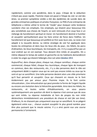 - 54 -
rapidement, comme une pandémie, dans le pays. L'étape de la séduction
n'étant pas assez rapide, l'homme impie est passé à l'étape du viol. Le viol des
âmes. Le premier symptôme visible a été des épidémies de suicide dans de
grandes entreprises publiques et privées françaises. Le PDG d'une entreprise de
téléphonie a même utilisé le terme de "mode" pour évoquer cette tendance
suicidaire chez ses employés. Ces employés, qui étaient pour beaucoup très
peu sensibilisés aux choses de l'esprit, se sont retrouvés d'un coup face à un
mélange de harcèlement spirituel et moral. Un harcèlement destiné à humilier
et assujettir spirituellement pour les faire entrer de force dans l'édifice. Un
harcèlement tel que beaucoup ont préféré en finir avec leurs vies. Le reste s'est
adapté à la nouvelle donne. La même stratégie de viol fut appliquée dans
toutes les entreprises et dans tous les lieux clés du pays ; les hôtels, les parcs
d'attraction, les lieux touristiques, les transports, etc. Il n'y a aujourd'hui pas un
seul endroit qui en est exempt. Tous doivent être initiés et assujettis. On a
même dépassé le temps de sodom et gomorrhe où les habitants demandèrent
à violer les anges qui étaient hébergés chez Lot selon Genèse 19:5.
Aujourd'hui, dans chaque place, chaque rue, chaque carrefour, chaque centre
commercial, chaque hôtel, chaque lieu touristique, chaque ligne de transport
en commun, dans des restaurants, etc., il y a des personnes dont le rôle est
uniquement dédié à repérer ceux qui ne sont pas encore initiés ou ceux qui le
sont et qui se sanctifient. Une telle personne devient alors une cible prioritaire
qu'il faut pervertir et assujettir. Ceux qui chassent en meute ne le font
évidemment pas par amour pour l'homme impie. Ils le font contre
rémunération ; Une rémunération qui peut prendre la forme de l'argent liquide
ou encore une évolution dans la hiérarchie pyramidale. Ainsi dans les hôtels, les
restaurants, et toutes sortes d'établissements, on vous posera
systématiquement une question clé dont la réponse n'est connue que de ceux
qui sont initiés. La réponse maladroite et hors de propos du non initié
déclenchera immédiatement une procédure de chasse et viol (de son âme).
D'ailleurs, ils ne chassent pas uniquement ceux qui se sanctifient. Ils se piègent
également entre eux ; chacun voulant assujettir le plus grand nombre pour
être plus puissant que la meute voisine. Il y a ainsi parmi eux une course
permanente à l'armement.
 
