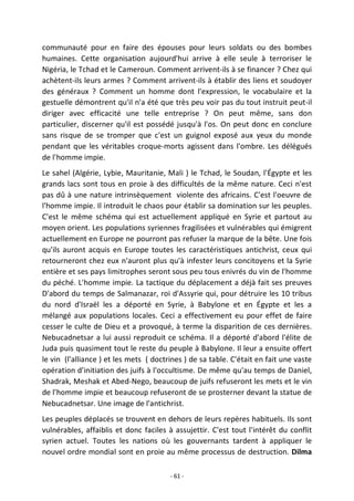 - 61 -
communauté pour en faire des épouses pour leurs soldats ou des bombes
humaines. Cette organisation aujourd'hui arrive à elle seule à terroriser le
Nigéria, le Tchad et le Cameroun. Comment arrivent-ils à se financer ? Chez qui
achètent-ils leurs armes ? Comment arrivent-ils à établir des liens et soudoyer
des généraux ? Comment un homme dont l'expression, le vocabulaire et la
gestuelle démontrent qu'il n'a été que très peu voir pas du tout instruit peut-il
diriger avec efficacité une telle entreprise ? On peut même, sans don
particulier, discerner qu'il est possédé jusqu'à l'os. On peut donc en conclure
sans risque de se tromper que c'est un guignol exposé aux yeux du monde
pendant que les véritables croque-morts agissent dans l'ombre. Les délégués
de l'homme impie.
Le sahel (Algérie, Lybie, Mauritanie, Mali ) le Tchad, le Soudan, l'Égypte et les
grands lacs sont tous en proie à des difficultés de la même nature. Ceci n'est
pas dû à une nature intrinsèquement violente des africains. C'est l'oeuvre de
l'homme impie. Il introduit le chaos pour établir sa domination sur les peuples.
C'est le même schéma qui est actuellement appliqué en Syrie et partout au
moyen orient. Les populations syriennes fragilisées et vulnérables qui émigrent
actuellement en Europe ne pourront pas refuser la marque de la bête. Une fois
qu'ils auront acquis en Europe toutes les caractéristiques antichrist, ceux qui
retourneront chez eux n'auront plus qu'à infester leurs concitoyens et la Syrie
entière et ses pays limitrophes seront sous peu tous enivrés du vin de l'homme
du péché. L'homme impie. La tactique du déplacement a déjà fait ses preuves
D'abord du temps de Salmanazar, roi d'Assyrie qui, pour détruire les 10 tribus
du nord d'Israël les a déporté en Syrie, à Babylone et en Égypte et les a
mélangé aux populations locales. Ceci a effectivement eu pour effet de faire
cesser le culte de Dieu et a provoqué, à terme la disparition de ces dernières.
Nebucadnetsar a lui aussi reproduit ce schéma. Il a déporté d'abord l'élite de
Juda puis quasiment tout le reste du peuple à Babylone. Il leur a ensuite offert
le vin (l'alliance ) et les mets ( doctrines ) de sa table. C'était en fait une vaste
opération d'initiation des juifs à l'occultisme. De même qu'au temps de Daniel,
Shadrak, Meshak et Abed-Nego, beaucoup de juifs refuseront les mets et le vin
de l'homme impie et beaucoup refuseront de se prosterner devant la statue de
Nebucadnetsar. Une image de l'antichrist.
Les peuples déplacés se trouvent en dehors de leurs repères habituels. Ils sont
vulnérables, affaiblis et donc faciles à assujettir. C'est tout l'intérêt du conflit
syrien actuel. Toutes les nations où les gouvernants tardent à appliquer le
nouvel ordre mondial sont en proie au même processus de destruction. Dilma
 