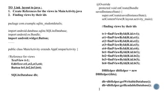 TO Link layout to java :
1. Create References for the views in MainActivity.java
2. Finding views by their ids
package com.example.sqlite_studentdetails;
import android.database.sqlite.SQLiteDatabase;
import android.os.Bundle;
import android.widget.Button;
……
public class MainActivity extends AppCompatActivity {
//Reference for views
TextView tv1;
EditText et1,et2,et3,et4;
Button bt1,bt2,bt3,bt4;
SQLiteDatabase db;
@Override
protected void onCreate(Bundle
savedInstanceState) {
super.onCreate(savedInstanceState);
setContentView(R.layout.activity_main);
//finding views by their ids
tv1=findViewById(R.id.tv1);
et1=findViewById(R.id.et1);
et2=findViewById(R.id.et2);
et3=findViewById(R.id.et3);
et4=findViewById(R.id.et4);
bt1=findViewById(R.id.bt1);
bt2=findViewById(R.id.bt2);
bt3=findViewById(R.id.bt3);
bt4=findViewById(R.id.bt3);
DBHelper dbHelper = new
DBHelper(this);
db=dbHelper.getWritableDatabase();
db=dbHelper.getReadableDatabase();
}
 