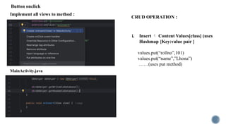 Implement all views to method :
i. Insert  Content Values[class] (uses
Hashmap {Key:value pair }
values.put(“rollno”,101)
values.put(“name”,”Lhona”)
……(uses put method)
MainActivity.java
CRUD OPERATION :
Button onclick
 