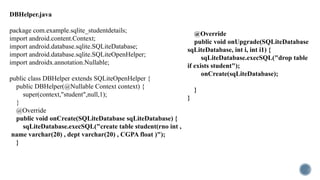 DBHelper.java
package com.example.sqlite_studentdetails;
import android.content.Context;
import android.database.sqlite.SQLiteDatabase;
import android.database.sqlite.SQLiteOpenHelper;
import androidx.annotation.Nullable;
public class DBHelper extends SQLiteOpenHelper {
public DBHelper(@Nullable Context context) {
super(context,"student",null,1);
}
@Override
public void onCreate(SQLiteDatabase sqLiteDatabase) {
sqLiteDatabase.execSQL("create table student(rno int ,
name varchar(20) , dept varchar(20) , CGPA float )");
}
@Override
public void onUpgrade(SQLiteDatabase
sqLiteDatabase, int i, int i1) {
sqLiteDatabase.execSQL("drop table
if exists student");
onCreate(sqLiteDatabase);
}
}
 