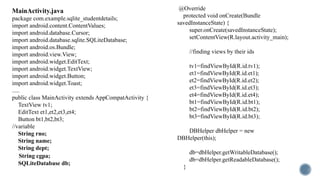 MainActivity.java
package com.example.sqlite_studentdetails;
import android.content.ContentValues;
import android.database.Cursor;
import android.database.sqlite.SQLiteDatabase;
import android.os.Bundle;
import android.view.View;
import android.widget.EditText;
import android.widget.TextView;
import android.widget.Button;
import android.widget.Toast;
.....
public class MainActivity extends AppCompatActivity {
TextView tv1;
EditText et1,et2,et3,et4;
Button bt1,bt2,bt3;
//variable
String rno;
String name;
String dept;
String cgpa;
SQLiteDatabase db;
@Override
protected void onCreate(Bundle
savedInstanceState) {
super.onCreate(savedInstanceState);
setContentView(R.layout.activity_main);
//finding views by their ids
tv1=findViewById(R.id.tv1);
et1=findViewById(R.id.et1);
et2=findViewById(R.id.et2);
et3=findViewById(R.id.et3);
et4=findViewById(R.id.et4);
bt1=findViewById(R.id.bt1);
bt2=findViewById(R.id.bt2);
bt3=findViewById(R.id.bt3);
DBHelper dbHelper = new
DBHelper(this);
db=dbHelper.getWritableDatabase();
db=dbHelper.getReadableDatabase();
}
 