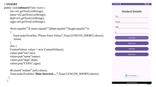 // INSERT
public void onInsert(View view) {
rno=et1.getText().toString();
name=et2.getText().toString();
dept=et3.getText().toString();
cgpa=et4.getText().toString();
if(rno.equals("")|| name.equals("")||dept.equals("")||cgpa.equals(""))
{
Toast.makeText(this,"Please Enter Values",Toast.LENGTH_SHORT).show();
return;
}
else {
ContentValues values = new ContentValues();
values.put("rno",rno);
values.put("name",name);
values.put("dept",dept);
values.put("CGPA",cgpa);
db.insert("student",null,values);
Toast.makeText(this,"Data Inserted.....",Toast.LENGTH_SHORT).show();
}
}
 
