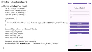 ii) Update  db.update(sql query)
public void onUpdate(View view) {
rno=et1.getText().toString();
name=et2.getText().toString();
dept=et3.getText().toString();
cgpa=et4.getText().toString();
if(rno.equals(""))
{
Toast.makeText(this,"Please Enter Rollno to Update",Toast.LENGTH_SHORT).show();
}
ContentValues values = new ContentValues();
values.put("rollno",rno);
values.put("name",name);
values.put("dept",dept);
values.put("CGPA",cgpa);
db.update("student",values,"rno="+rno,null);
Toast.makeText(this,"Data Updated.....",Toast.LENGTH_SHORT).show();
}
 