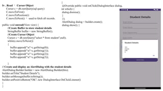Iv . Read  Cursor Object
Cursor c = db.rawQuery(sql query)
C.moveToFirst()
C.moveToPosition(i)
C.moveToNext()  used to fetch all records.
public void onread(View view) {
//Create Buffer to store student details
StringBuffer buffer = new StringBuffer();
//Create Cursor Object
Cursor c = db.rawQuery("select * from student",null);
while(c.moveToNext())
{
buffer.append("n"+c.getString(0));
buffer.append("n"+c.getString(1));
buffer.append("n"+c.getString(2));
buffer.append("n"+c.getString(3));
}
// Create and display an AlertDialog with the student details
AlertDialog.Builder builder = new AlertDialog.Builder(this);
builder.setTitle("Student Details");
builder.setMessage(buffer.toString());
builder.setPositiveButton("OK", new DialogInterface.OnClickListener()
}
}
{
@Override public void onClick(DialogInterface dialog,
int which) {
dialog.dismiss();
}
});
AlertDialog dialog = builder.create();
dialog.show(); }
 