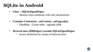 SQLite in Android
• Class – SQLiteOpenHelper
 abstract class (methods with only declaration)
• Contains Contructor , onCreate() , onUpgrade()
 DataBase , Create table , upgrade table
• Derived class (DBHelper) extends SQLiteOpenHelper
 Access definition by means of derived class
 