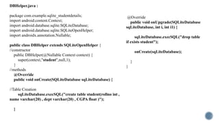 package com.example.sqlite_studentdetails;
import android.content.Context;
import android.database.sqlite.SQLiteDatabase;
import android.database.sqlite.SQLiteOpenHelper;
import androidx.annotation.Nullable;
public class DBHelper extends SQLiteOpenHelper {
//constructor
public DBHelper(@Nullable Context context) {
super(context,"student",null,1);
}
//methods
@Override
public void onCreate(SQLiteDatabase sqLiteDatabase) {
//Table Creation
sqLiteDatabase.execSQL("create table student(rollno int ,
name varchar(20) , dept varchar(20) , CGPA float )");
}
@Override
public void onUpgrade(SQLiteDatabase
sqLiteDatabase, int i, int i1) {
sqLiteDatabase.execSQL("drop table
if exists student");
onCreate(sqLiteDatabase);
}
}
DBHelper.java :
 
