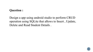 Question :
Design a app using android studio to perform CRUD
operation using SQLite that allows to Insert , Update,
Delete and Read Student Details .
 