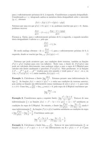 3
para x suﬁcientemente pr´oximos de 0, `a esquerda. Consideremos a segunda desigualdade.
Considerando y < x, integrando ambos os membros desta desigualdade sobre o intervalo
(y, x) , obtemos
f(x) − f(y) ≤ ( + )[g(x) − g(y)].
Notemos que uma vez que g (x) > 0 e g(x) → ∞, podemos concluir que g(x) > 0. Assim,
podemos escrever
f(x)
g(x)
− ( + ) ≤
f(y) − ( + )g(y)
g(x)
.
Fixemos y. Ent˜ao, para x suﬁcientemente pr´oximo de 0, `a esquerda, o segundo membro
desta desigualdade ´e inferior a , pelo que
f(x)
g(x)
− ≤ 2 .
De modo an´alogo obtemos −2 ≤
f(x)
g(x)
− , para x suﬁcientemente pr´oximo de 0, `a
esquerda, donde se conclui que limx→0− f(x)/g(x) = .
Notemos que pode acontecer que, nas condi¸c˜oes deste teorema, tamb´em as fun¸c˜oes
f (x) e g (x) tendam para zero (ou inﬁnito). Neste caso, o limite de f (f)/g (x) n˜ao
pode ser calculado directamente, mas podemos voltar a usar a regra de L’Hˆopital para
calcular este limite analisando o quociente f (x)/g (x). Mais geralmente, se as fun¸c˜oes
f, f , . . . , fk−1
, g, g , . . . , gk−1
tendem para zero quando x tende para a+
ou a−
, ou a, ou
±∞, e fk
(x)/gk
(x) → , ent˜ao tamb´em f(x)/g(x) → .
Exemplo 1. Calculemos o limite lim
x→0
sin x
x
. Estamos perante uma indetermina¸c˜ao do
tipo 0
0
. As fun¸c˜oes f(x) = sin(x) e g(x) = x est˜ao nas condi¸c˜oes do teorema anterior,
pois ambas as fun¸c˜oes s˜ao diferenci´aveis numa vizinhan¸ca de zero e g (x) = 1, para todo
o x = 0. Como limx→0
f (x)
g (x)
= limx→0 cos(x) = 0, pela regra de L’Hˆopital conclu´ımos que
lim
x→0
sin x
x
= 0.
Exemplo 2. Consideremos agora o seguinte limite: lim
x→1
x5
− 5x + 4
(x − 1)2
. Trata-se de uma
indetermina¸c˜ao 0
0
e as fun¸c˜oes f(x) = x5
− 5x + 4 e g(x) = (x − 1)2
satisfazem as
condi¸c˜oes da regra de L’Hˆopital. No entanto, o limite lim
x→1
f (x)
g (x)
= lim
x→1
5x − 5
2(x − 1)
ainda ´e
uma indetermina¸c˜ao 0
0
. As fun¸c˜oes f (x) e g (x) tamb´em satisfazem as condi¸c˜oes da regra
e lim
x→1
f (x)
g (x)
= lim
x→1
5
2
=
5
2
. Conclu´ımos assim que
lim
x→1
x5
− 5x + 4
(x − 1)2
= lim
x→1
5x − 5
2(x − 1)
=
5
2
.
Exemplo 3. Calculemos o limite limx→∞
x2
1+ex . Trata-se de uma indetermina¸c˜ao ∞
∞
; as
fun¸c˜oes f(x) = x2
e g(x) = 1 + ex
s˜ao diferenci´aveis em R e g (x) = ex
= 0 para
 