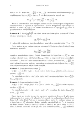4 RICARDO MAMEDE
todo o x ∈ R. Como limx→∞
f (x)
g (x)
= limx→∞
2x
ex ´e novamente uma indetermina¸c˜ao ∞
∞
,
consideramos o limx→∞
f (x)
g (x)
= limx→∞
2
ex = 0. Podemos ent˜ao concluir que
lim
x→∞
x2
1 + ex
= lim
x→∞
f (x)
g (x)
= lim
x→∞
f (x)
g (x)
= 0.
Antes de apresentarmos mais exemplos, conv´em chamar a aten¸c˜ao para a importˆancia
de se veriﬁcarem as hip´oteses da regra antes de a utilizar. Em primeiro lugar a regra n˜ao
funciona se o limite f(x)/g(x) n˜ao for uma indetermina¸c˜ao do tipo (0
0
) ou (∞
∞
), como se
pode veriﬁcar no exemplo seguinte.
Exemplo 4. O limite lim
x→0
x + 1
x
n˜ao existe, mas se tentarmos aplicar a regra de L’Hˆopital
obtemos uma resposta errada:
lim
x→0
x + 1
x
= lim
x→0
1
1
= 1.
A raz˜ao reside no facto do limite inicial n˜ao ser uma indetermina¸c˜ao do tipo (0
0
) ou (∞
∞
).
Outro ponto a ter em conta ao usarmos a regra de L’Hˆopital, ´e o facto de s´o podermos
assegurar a igualdade
lim
x→a+
f(x)
g(x)
= lim
x→a+
f (x)
g (x)
quando o segundo limite existe. Apesar da existˆencia do limite limx→a+
f (x)
g (x)
ser uma
condi¸c˜ao suﬁciente para a existˆencia de limx→a+
f(x)
g(x)
(se as fun¸c˜oes estiverem nas condi¸c˜oes
do teorema 1), esta n˜ao ´e uma condi¸c˜ao necess´aria. Ou seja, se o limite limx→a+
f (x)
g (x)
n˜ao
existir n˜ao podemos tirar qualquer conclus˜ao acerca da existˆencia do limite limx→a+
f(x)
g(x)
,
como se pode comprovar nos pr´oximos exemplos.
Exemplo 5. (Indetermina¸c˜oes do tipo 0
0
)
Se f(x) = x2
sin(1/x) e g(x) = sin(x), ent˜ao o limite limx→0
f (x)
g (x)
n˜ao existe, enquanto
que limx→0
f(x)
g(x)
= 0.
Por outro lado, se f(x) = x sin(1/x) e g(x) = sin(x), nenhum dos limites limx→0
f (x)
g (x)
e
limx→0
f(x)
g(x)
existe.
Exemplo 6. (Indetermina¸c˜oes do tipo ∞
∞
)
Se f(x) = x(2 + sin x) e g(x) = x2
+ 1, ent˜ao o limite limx→0
f (x)
g (x)
n˜ao existe, enquanto
que limx→0
f(x)
g(x)
= 0.
Por outro lado, se f(x) = x(2 + sin x) e g(x) = x2
+ 1, nenhum dos limites limx→0
f (x)
g (x)
e limx→0
f(x)
g(x)
existe.
Existe ainda um terceiro factor a ter em conta: a existˆencia de zeros de g (x) numa
vizinhan¸ca (a, b) do ponto a. Se a fun¸c˜ao g (x) se anula em qualquer intervalo aberto da
forma (a, b), ent˜ao f (x)/g (x) n˜ao se encontra deﬁnido em (a, b) e podemos aﬁrmar que
o limite limx→a+
f (x)
g (x)
n˜ao existe. Existe, contudo, a possibilidade de f e g possu´ırem
um factor comum: f (x) = s(x)ψ(x) e g (x) = s(x)ω(x), tal que o limite ψ(x)/ω(x)
existe. ´E natural cancelar o factor s(x), mas pode acontecer que limx→a+
ψ(x)
ω(x)
exista mas
 