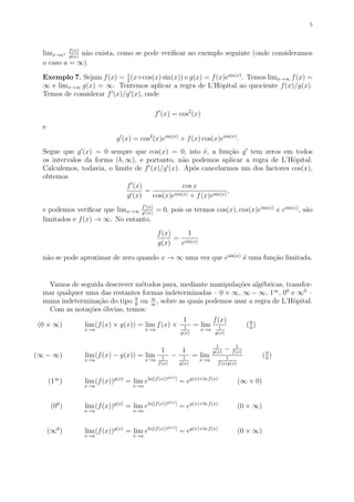5
limx→a+
f(x)
g(x)
n˜ao exista, como se pode veriﬁcar no exemplo seguinte (onde consideramos
o caso a = ∞).
Exemplo 7. Sejam f(x) = 1
2
(x+cos(x) sin(x)) e g(x) = f(x)esin(x)
. Temos limx→∞ f(x) =
∞ e limx→∞ g(x) = ∞. Tentemos aplicar a regra de L’Hˆopital ao quociente f(x)/g(x).
Temos de considerar f (x)/g (x), onde
f (x) = cos2
(x)
e
g (x) = cos2
(x)esin(x)
+ f(x) cos(x)esin(x)
.
Segue que g (x) = 0 sempre que cos(x) = 0, isto ´e, a fun¸c˜ao g tem zeros em todos
os intervalos da forma (b, ∞), e portanto, n˜ao podemos aplicar a regra de L’Hˆopital.
Calculemos, todavia, o limite de f (x)/g (x). Ap´os cancelarmos um dos factores cos(x),
obtemos
f (x)
g (x)
=
cos x
cos(x)esin(x) + f(x)esin(x)
,
e podemos veriﬁcar que limx→∞
f (x)
g (x)
= 0, pois os termos cos(x), cos(x)esin(x)
e esin(x)
, s˜ao
limitados e f(x) → ∞. No entanto,
f(x)
g(x)
=
1
esin(x)
n˜ao se pode aproximar de zero quando x → ∞ uma vez que esin(x)
´e uma fun¸c˜ao limitada.
Vamos de seguida descrever m´etodos para, mediante manipula¸c˜oes alg´ebricas, transfor-
mar qualquer uma das restantes formas indeterminadas – 0 × ∞, ∞ − ∞, 1∞
, 00
e ∞0
–
numa indetermina¸c˜ao do tipo 0
0
ou ∞
∞
, sobre as quais podemos usar a regra de L’Hˆopital.
Com as nota¸c˜oes ´obvias, temos:
(0 × ∞) lim
x→a
(f(x) × g(x)) = lim
x→a
f(x) ×
1
1
g(x)
= lim
x→a
f(x)
1
g(x)
(0
0
)
(∞ − ∞) lim
x→a
(f(x) − g(x)) = lim
x→a
1
1
f(x)
−
1
1
g(x)
= lim
x→a
1
g(x)
− 1
f(x)
1
f(x)g(x)
(0
0
)
(1∞
) lim
x→a
(f(x))g(x)
= lim
x→a
eln[(f(x))g(x)]
= eg(x)×ln f(x)
(∞ × 0)
(00
) lim
x→a
(f(x))g(x)
= lim
x→a
eln[(f(x))g(x)]
= eg(x)×ln f(x)
(0 × ∞)
(∞0
) lim
x→a
(f(x))g(x)
= lim
x→a
eln[(f(x))g(x)]
= eg(x)×ln f(x)
(0 × ∞)
 