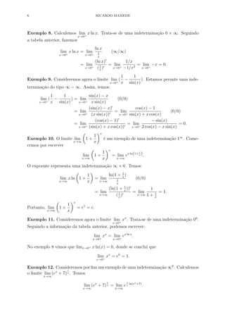 6 RICARDO MAMEDE
Exemplo 8. Calculemos lim
x→0+
x ln x. Trata-se de uma indetermina¸c˜ao 0 × ∞. Seguindo
a tabela anterior, fazemos
lim
x→0+
x ln x = lim
x→0+
ln x
1
x
(∞/∞)
= lim
x→0+
(ln x)
(1
x
)
= lim
x→0+
1/x
−1/x2
= lim
x→0+
−x = 0.
Exemplo 9. Consideremos agora o limite lim
x→0+
(
1
x
−
1
sin(x)
). Estamos perante uma inde-
termina¸c˜ao do tipo ∞ − ∞. Assim, temos:
lim
x→0+
(
1
x
−
1
sin(x)
) = lim
x→0+
sin(x) − x
x sin(x)
(0/0)
= lim
x→0+
(sin(x) − x)
(x sin(x))
= lim
x→0+
cos(x) − 1
sin(x) + x cos(x)
(0/0)
= lim
x→0+
(cos(x) − 1)
(sin(x) + x cos(x))
= lim
x→0+
− sin(x)
2 cos(x) − x sin(x)
= 0.
Exemplo 10. O limite lim
x→∞
1 +
1
x
x
´e um exemplo de uma indetermina¸c˜ao 1∞
. Come-
cemos por escrever
lim
x→∞
1 +
1
x
x
= lim
x→∞
ex ln(1+ 1
x ).
O expoente representa uma indetermina¸c˜ao ∞ × 0. Temos:
lim
x→∞
x ln 1 +
1
x
= lim
x→∞
ln(1 + 1
x
)
1
x
(0/0)
= lim
x→∞
(ln(1 + 1
x
))
(1
x
)
= lim
x→∞
1
1 + 1
x
= 1.
Portanto, lim
x→∞
1 +
1
x
x
= e1
= e.
Exemplo 11. Consideremos agora o limite lim
x→0+
xx
. Trata-se de uma indetermina¸c˜ao 00
.
Seguindo a informa¸c˜ao da tabela anterior, podemos escrever:
lim
x→0+
xx
= lim
x→0+
ex ln x
.
No exemplo 8 vimos que limx→0+ x ln(x) = 0, donde se conclui que
lim
x→0+
xx
= e0
= 1.
Exemplo 12. Consideremos por ﬁm um exemplo de uma indetermina¸c˜ao ∞0
. Calculemos
o limite lim
x→∞
(ex
+ 7)
1
x . Temos
lim
x→∞
(ex
+ 7)
1
x = lim
x→∞
e
1
x
ln(ex+7)
.
 
