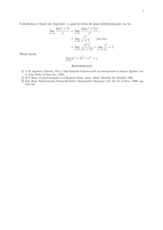 7
Calculemos o limite do expoente, o qual se trata de uma indetermina¸c˜ao ∞/∞:
lim
x→∞
ln(ex
+ 7)
x
= lim
x→∞
(ln(ex
+ 7))
x
= lim
x→∞
ex
ex + 7
(∞/∞)
= lim
x→∞
(ex
)
(ex + 7)
= lim
x→∞
ex
ex
= 1.
Deste modo,
lim
x→∞
(ex
+ 7)
1
x = e1
= e.
Referˆencias
[1] T.M. Apostol, Calculus, Vol. 1: One-Variable Calculus with an Introduction to Linear Algebra, vol.
2, John Wiley & Sons Inc., 1967.
[2] R.P. Boas, Counterexamples to L’Hopital’s Rule, Amer. Math. Monthly 93, 644-645, 1986.
[3] R.P. Boas, Indeterminate Forms Revisited, Mathematics Magazine, Vol. 63, No. 3 (Jun., 1990), pp.
155-159.
 