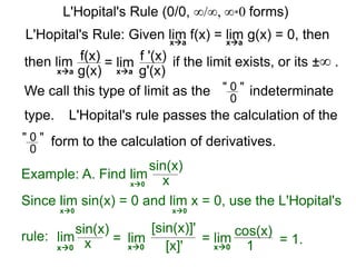 L'Hopital's Rule: Given lim f(x) = lim g(x) = 0, then
then lim f(x)
g(x)
= lim f '(x)
g'(x)
if the limit exists, or its ±∞ .
xa xa
xa xa
We call this type of limit as the " 0 "
0
indeterminate
L'Hopital's rule passes the calculation of the
" 0 "
0
form to the calculation of derivatives.
Example: A. Find lim
sin(x)
xx0
Since lim sin(x) = 0 and lim x = 0, use the L'Hopital's
rule:
x0 x0
lim
sin(x)
x = lim
[sin(x)]'
[x]'x0 x0
= lim
cos(x)
1x0
= 1.
L'Hopital's Rule (0/0, ∞/∞, ∞*0 forms)
type.
 