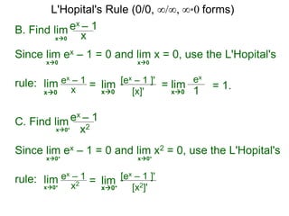 B. Find lim ex – 1
xx0
Since lim ex – 1 = 0 and lim x = 0, use the L'Hopital's
rule:
x0 x0
lim ex – 1
x = lim [ex – 1 ]'
[x]'x0 x0
= lim
ex
1x0
= 1.
C. Find lim ex – 1
x2x0+
Since lim ex – 1 = 0 and lim x2 = 0, use the L'Hopital's
rule: lim ex – 1
x2 = lim [ex – 1 ]'
[x2]'x0+
x0+ x0+
x0+
L'Hopital's Rule (0/0, ∞/∞, ∞*0 forms)
 