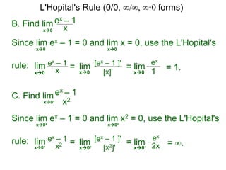 B. Find lim ex – 1
xx0
Since lim ex – 1 = 0 and lim x = 0, use the L'Hopital's
rule:
x0 x0
lim ex – 1
x = lim [ex – 1 ]'
[x]'x0 x0
= lim
ex
1x0
= 1.
C. Find lim ex – 1
x2x0+
Since lim ex – 1 = 0 and lim x2 = 0, use the L'Hopital's
rule: lim ex – 1
x2 = lim [ex – 1 ]'
[x2]'x0+
= lim
ex
2xx0+
= ∞.
x0+ x0+
x0+
L'Hopital's Rule (0/0, ∞/∞, ∞*0 forms)
 
