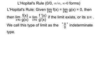 L'Hopital's Rule: Given lim f(x) = lim g(x) = 0, then
then lim f(x)
g(x)
= lim f '(x)
g'(x)
if the limit exists, or its ±∞ .
xa xa
xa xa
We call this type of limit as the " 0 "
0
indeterminate
type.
L'Hopital's Rule (0/0, ∞/∞, ∞*0 forms)
 