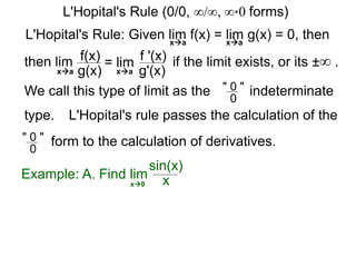 L'Hopital's Rule: Given lim f(x) = lim g(x) = 0, then
then lim f(x)
g(x)
= lim f '(x)
g'(x)
if the limit exists, or its ±∞ .
xa xa
xa xa
We call this type of limit as the " 0 "
0
indeterminate
L'Hopital's rule passes the calculation of the
" 0 "
0
form to the calculation of derivatives.
Example: A. Find lim
sin(x)
xx0
L'Hopital's Rule (0/0, ∞/∞, ∞*0 forms)
type.
 