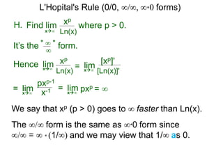 H. xp
Ln(x)x∞
It’s the form." ∞ "
∞
Hence limx∞ =
where p > 0.Find lim
limx∞
= limx∞
pxp-1
x-1
We say that xp (p > 0) goes to ∞ faster than Ln(x).
xp
Ln(x)
[xp]'
[Ln(x)]'
= limx∞
pxp = ∞
The ∞/∞ form is the same as ∞*0 form since
∞/∞ = ∞ * (1/∞) and we may view that 1/∞ as 0.
L'Hopital's Rule (0/0, ∞/∞, ∞*0 forms)
 