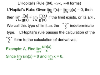 L'Hopital's Rule: Given lim f(x) = lim g(x) = 0, then
then lim f(x)
g(x)
= lim f '(x)
g'(x)
if the limit exists, or its ±∞ .
xa xa
xa xa
We call this type of limit as the " 0 "
0
indeterminate
L'Hopital's rule passes the calculation of the
" 0 "
0
form to the calculation of derivatives.
Example: A. Find lim
sin(x)
xx0
Since lim sin(x) = 0 and lim x = 0,
x0 x0
L'Hopital's Rule (0/0, ∞/∞, ∞*0 forms)
type.
 