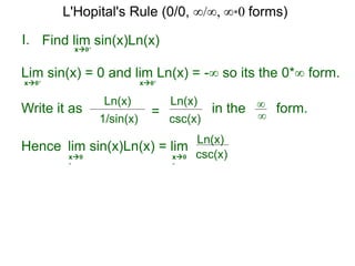 I.
x0+
in the form.∞
∞
Hence lim sin(x)Ln(x) = lim
Find lim sin(x)Ln(x)
Lim sin(x) = 0 and lim Ln(x) = -∞ so its the 0*∞ form.
x0+ x0+
Write it as
csc(x)
Ln(x)
csc(x)
Ln(x)
x0
+
x0
+
1/sin(x)
Ln(x)
=
L'Hopital's Rule (0/0, ∞/∞, ∞*0 forms)
 
