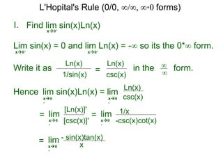 I.
x0+
in the form.∞
∞
Hence lim sin(x)Ln(x) = lim
=
Find lim sin(x)Ln(x)
lim
Lim sin(x) = 0 and lim Ln(x) = -∞ so its the 0*∞ form.
x0+ x0+
Write it as
csc(x)
Ln(x)
csc(x)
Ln(x)
x0
+
x0
+
[csc(x)]'
[Ln(x)]'
x0
+
= lim
-csc(x)cot(x)
1/x
x0
+
= lim
x
- sin(x)tan(x)
x0
+
1/sin(x)
Ln(x)
=
L'Hopital's Rule (0/0, ∞/∞, ∞*0 forms)
 