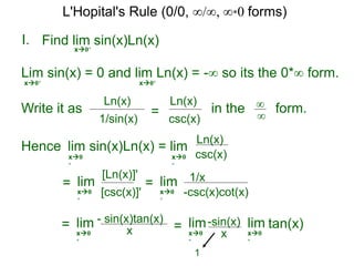 I.
x0+
in the form.∞
∞
Hence lim sin(x)Ln(x) = lim
=
Find lim sin(x)Ln(x)
lim
Lim sin(x) = 0 and lim Ln(x) = -∞ so its the 0*∞ form.
x0+ x0+
Write it as
csc(x)
Ln(x)
csc(x)
Ln(x)
x0
+
x0
+
[csc(x)]'
[Ln(x)]'
x0
+
= lim
-csc(x)cot(x)
1/x
x0
+
= lim
x
- sin(x)tan(x)
x0
+
=
x
-sin(x)lim
x0
+
tan(x)lim
x0
+
1
1/sin(x)
Ln(x)
=
L'Hopital's Rule (0/0, ∞/∞, ∞*0 forms)
 
