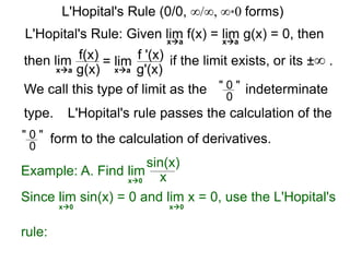 L'Hopital's Rule: Given lim f(x) = lim g(x) = 0, then
then lim f(x)
g(x)
= lim f '(x)
g'(x)
if the limit exists, or its ±∞ .
xa xa
xa xa
We call this type of limit as the " 0 "
0
indeterminate
L'Hopital's rule passes the calculation of the
" 0 "
0
form to the calculation of derivatives.
Example: A. Find lim
sin(x)
xx0
Since lim sin(x) = 0 and lim x = 0, use the L'Hopital's
rule:
x0 x0
L'Hopital's Rule (0/0, ∞/∞, ∞*0 forms)
type.
 