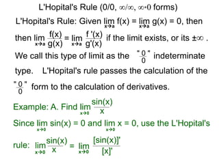 L'Hopital's Rule: Given lim f(x) = lim g(x) = 0, then
then lim f(x)
g(x)
= lim f '(x)
g'(x)
if the limit exists, or its ±∞ .
xa xa
xa xa
We call this type of limit as the " 0 "
0
indeterminate
L'Hopital's rule passes the calculation of the
" 0 "
0
form to the calculation of derivatives.
Example: A. Find lim
sin(x)
xx0
Since lim sin(x) = 0 and lim x = 0, use the L'Hopital's
rule:
x0 x0
lim
sin(x)
x = lim
[sin(x)]'
[x]'x0 x0
L'Hopital's Rule (0/0, ∞/∞, ∞*0 forms)
type.
 