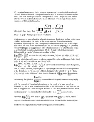 We can already take many limits using techniques and reasoning independent of
calculus. The fundamental concepts of calculus lead to more techniques related to
limits. One such technique used for taking limits is called L’Hôpital’s Rule, named
after the French mathematician who made it famous, even though it is a natural
extension of differential calculus.
L’Hôpital’s Rule states that:
x c
lim
f (x)
g(x)
f '(c)
g'(c)
if f(c) = 0, g(c) = 0 and g’(c) does not equal zero.
It is important to remember that a limit is something that is approached rather than
reached, and so taking the limits of the numerator and denominator of the
expression separately and then taking the quotient of the limits tells us nothing if
both limits are zero. What we care about is not the ratio of f(x) to g(x) at c, but the
ratio of f(x) to g(x) as x approaches c. So what this means is to take the ratio of f(x)
to g(x) infinitely close to c, but not at c. If f(c) = 0, g(c) = 0, both functions are
differentiable at c and g’(c) does not equal zero, then
x c
lim
f (x)
g(x)
f '(c)
g'(c)
, because since
f (c  h)  f '(c)h  f (c) and
g(c  h)  g'(c)h  g(c)
if h is an infinitely small change in x known as a differential, and because f(c) = 0 and
g(c) = 0,
f (c  h)  f '(c)h and
g(c  h)  g'(c)h,
x c
lim
f (x)
g(x)
f (c  h)
g(c  h)
f '(c)h
g'(c)h
f '(c)
g'(c)
. If h represents an infinitely small change in x,
then
f (c  h)  f '(c)h  f (c) and
g(c  h)  g'(c)h  g(c) are natural rearrangements
of the definitions of
f '(c)and
g'(c). This technique works when f(c) = g(c) = 0 and
f '(c) and
g'(c)exist. L’Hôpital’s Rule should also work if
xc
lim f (x) 
xc
limg(x)  0
since taking the quotient
xc
lim f (x)
xc
limg(x)
does not necessarily equate to dividing f(c) by
g(c). For example, if there is a hole or jump in the graph of at least one of the
functions at x = c, at least one of the functions is not continuous at x = c and thus its
limit at x approaches c does not equal its value at x = c. Also, the function that is not
continuous at x = c is also not differentiable at x = c, so
f '(c)
g'(c)
does not exist.
However,
x c
lim
f '(x)
g'(x)
does exist if
x c
lim f '(x) exists and
xc
limg'(x) exists, which
requires that the one-sided limits of each individual derivative function are equal.
The form of L’Hôpital’s Rule with fewer requirements states that