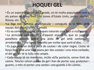 HOQUEI GEL
• És un esport originari del Canadà, on té molta popularitat com a
els països de clima fred com zones d’Estats Units, països nòrdics,
Rússia, etc.
•La lliga més famosa, espectacular i coneguda és la NHL, amb
equips dels Estats Units i Canadà.
• Es va començar jugant en espais naturals com llacs o rius gelats.
• La principal característica d’aquest esport és que es juga en
pavellons coberts sobre una pista de gel amb cantonades
arrodonides, i una tanca l’envolta per evitar que surti el disc.
• Es juga amb un disc o puck de cautxú i de color negre. L’estic té
força llarg amb una fulla plana per dos costats i una mica corbada,
el del porter té la fulla més ampla.
• Cada equip té sis membres, inclòs el/la porter/a, sense límit de
canvis. Tots/es calcen patins de gel i han de portar casc protector i
guants, a més el porter una careta i una guarda a les cames.
 