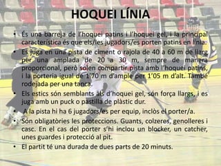 HOQUEI LÍNIA
• És una barreja de l’hoquei patins i l’hoquei gel, i la principal
característica és que els/les jugadors/es porten patins en línia.
• Es juga en una pista de ciment o rajola de 40 a 60 m de llarg
per una amplada de 20 a 30 m, sempre de manera
proporcional, però solen compartir pista amb l’hoquei patins,
i la porteria igual de 1’70 m d’ample per 1’05 m d’alt. També
rodejada per una tanca.
• Els estics són semblants als d’hoquei gel, són força llargs, i es
juga amb un puck o pastilla de plàstic dur.
• A la pista hi ha 6 jugadors/es per equip, inclòs el porter/a.
• Són obligatòries les proteccions. Guants, colzeres, genolleres i
casc. En el cas del porter s’hi inclou un blocker, un catcher,
unes guardes i protecció al pit.
• El partit té una durada de dues parts de 20 minuts.
 