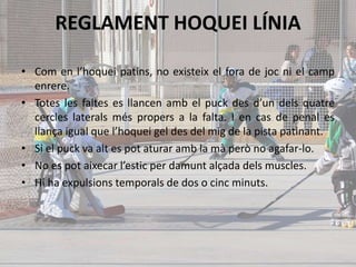 REGLAMENT HOQUEI LÍNIA
• Com en l’hoquei patins, no existeix el fora de joc ni el camp
enrere.
• Totes les faltes es llancen amb el puck des d’un dels quatre
cercles laterals més propers a la falta. I en cas de penal es
llança igual que l’hoquei gel des del mig de la pista patinant.
• Si el puck va alt es pot aturar amb la mà però no agafar-lo.
• No es pot aixecar l’estic per damunt alçada dels muscles.
• Hi ha expulsions temporals de dos o cinc minuts.
 