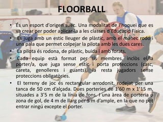 FLOORBALL
• És un esport d'origen suec. Una modalitat de l’hoquei que es
va crear per poder aplicar-la a les classes d’Educació Física.
• Es juga amb un estic lleuger de plàstic, amb el mànec rodó i
una pala que permet colpejar la pilota amb les dues cares.
• La pilota és rodona, de plàstic, buida i amb forats.
• Cada equip està format per sis membres, inclòs el/la
porter/a, que juga sense estic i porta proteccions (casc,
careta, genolleres i guants), la resta jugadors sense
proteccions obligatòries.
• El terreny de joc és rectangular arrodonit, rodejat per una
tanca de 50 cm d’alçada. Dues porteries de 1’60 m x 1’15 m,
situades a 3’5 m de la línia de fons. I una àrea de porteria o
zona de gol, de 4 m de llarg per 5 m d’ample, en la que no pot
entrar ningú excepte el porter.
 