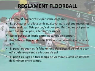 REGLAMENT FLOORBALL
• És prohibit aixecar l’estic per sobre el genoll.
• Es pot parar la pilota amb qualsevol part del cos menys les
mans o el cap. El/la porter/a si que pot. Però no es pot passar
ni xutar amb el peu, si fer autopassades.
• No es pot posar l’estic entre les cames del contrari.
• Les faltes es llancen des del lloc on s’han comés, i la barrera a
3 m.
• El penal és quan es fa falta en una clara ocasió de gol, o quan
el/la defensor/a entra a la zona de gol
• El partit es juga en tres temps de 20 minuts, amb un descans
de 5 minuts entre temps.
 