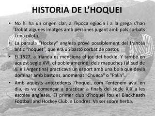 HISTORIA DE L’HOQUEI
• No hi ha un origen clar, a l’època egípcia i a la grega s’han
trobat algunes imatges amb persones jugant amb pals corbats
i una pilota.
• La paraula “Hockey” anglesa prové possiblement del francès
antic “hoquet”, que era un bastó corbat de pastor.
• El 1527, a Irlanda es menciona el joc del hockie. Y també en
aquest segle XVI, el poble amerindi dels mapuches (al sud de
Xile i Argentina) practicava un esport amb una bola que devia
dominar amb bastons, anomenat "Chueca" o "Palín".
• Amb aquests antecedents l’hoquei, com l’entenem avui en
dia, es va començar a practicar a finals del segle XIX a les
escoles angleses. El primer club d’hoquei fou el Blackheath
Football and Hockey Club, a Londres. Va ser sobre herba.
 