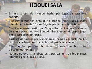HOQUEI SALA
• És una variant de l’Hoquei herba per jugar en pavellons
coberts.
• S’utilitza la mateixa pista que l’Handbol amb unes planxes
laterals de fusta de 10 cm d’alçada per fer rebotar la bola.
• S’utilitza el mateix estic que l’hoquei herba, i la bola és com la
de tennis però més dura i pesada. Per tant només es pot jugar
per la part plana de l’estic.
• Cada equip format per 6 membres, inclòs el/la porter/a. Els
canvis s’efectuen quan la pilota surt per la línia de fons.
• S’ha de fer gol des de l’àrea formada per les línies
discontinues (9 m).
• Només és fora si la pilota surt per damunt de les planxes
laterals o per la línia de fons.
 