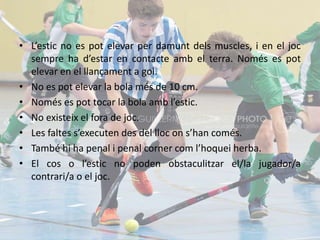 • L’estic no es pot elevar per damunt dels muscles, i en el joc
sempre ha d’estar en contacte amb el terra. Només es pot
elevar en el llançament a gol.
• No es pot elevar la bola més de 10 cm.
• Només es pot tocar la bola amb l’estic.
• No existeix el fora de joc.
• Les faltes s’executen des del lloc on s’han comés.
• També hi ha penal i penal corner com l’hoquei herba.
• El cos o l’estic no poden obstaculitzar el/la jugador/a
contrari/a o el joc.
 