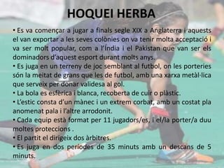 HOQUEI HERBA
• Es va començar a jugar a finals segle XIX a Anglaterra i aquests
el van exportar a les seves colònies on va tenir molta acceptació i
va ser molt popular, com a l’Índia i el Pakistan que van ser els
dominadors d’aquest esport durant molts anys.
• Es juga en un terreny de joc semblant al futbol, on les porteries
són la meitat de grans que les de futbol, amb una xarxa metàl·lica
que serveix per donar validesa al gol.
• La bola es esfèrica i blanca, recoberta de cuir o plàstic.
• L’estic consta d’un mànec i un extrem corbat, amb un costat pla
anomenat pala i l’altre arrodonit.
• Cada equip està format per 11 jugadors/es, i el/la porter/a duu
moltes proteccions .
• El partit el dirigeix dos àrbitres.
• Es juga en dos períodes de 35 minuts amb un descans de 5
minuts.
 